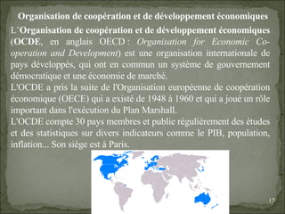 09/06/09   10:56 AM Organisation de coopération et de développement économiques L’ Organisation de coopération et de développement économiques  ( OCDE , en anglais OECD :  Organisation for Economic Co-operation and Development ) est une organisation internationale de pays développés, qui ont en commun un système de gouvernement démocratique et une économie de marché. L'OCDE a pris la suite de l'Organisation européenne de coopération économique (OECE) qui a existé de 1948 à 1960 et qui a joué un rôle important dans l'exécution du Plan Marshall. L'OCDE compte 30 pays membres et publie régulièrement des études et des statistiques sur divers indicateurs comme le PIB, population, inflation... Son siège est à Paris. 