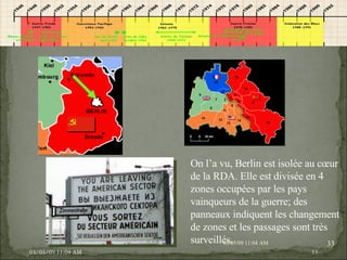 09/06/09   10:56 AM 09/06/09   10:56 AM On l’a vu, Berlin est isolée au cœur de la RDA. Elle est divisée en 4 zones occupées par les pays vainqueurs de la guerre; des panneaux indiquent les changement de zones et les passages sont très surveillés. 