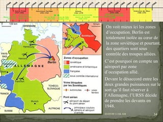 09/06/09   10:56 AM On voit mieux ici les zones d’occupation. Berlin est totalement isolée au cœur de la zone soviétique et pourtant, des quartiers sont sous contrôle des troupes alliées. C’est pourquoi on compte un aéroport par zone d’occupation allié. Devant le désaccord entre les deux grandes puissances sur le sort qu’il faut réserver à l’Allemagne, l’URSS décide de prendre les devants en 1948. 