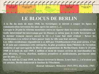 09/06/09   10:56 AM LE BLOCUS DE BERLIN A la fin du mois de mars 1948, les Soviétiques se mirent à couper les lignes de communication terrestres les unes après les autres (…). Lorsque le 20 juin la réforme monétaire entra en vigueur dans les zones occidentales, le trafic  interzonal  fut interrompu par les Russes ce même jour, le trafic ferroviaire sur le dernier tronçon encore ouvert le 24 (…) Leur but était évident : forcer les Occidentaux à se retirer et faire passer toute la ville sous leur autorité. Les Alliés occidentaux répondirent à ce défi par l'établissement d'un pont aérien. C'est le 25 juin que commença cette entreprise, la plus grandiose dans l'histoire de l'aviation moderne et qui sauvegarda la liberté des populations de Berlin-Ouest. Entre le 25 juin 1948 et le mois de mai 1949, 1 million et demi de tonnes environ de marchandises les plus diverses, vivres, charbon, matières premières et médicaments, parvinrent ainsi par les airs. (…) Dans la nuit du 12 mai 1949, les Russes levèrent le blocus. Leurs buts (…) n'avaient pas été atteints. Berlin demeurait le bastion de l'Occident.  Konrad Adenauer, Mémoires 1945-1953, Hachette, 1965.   