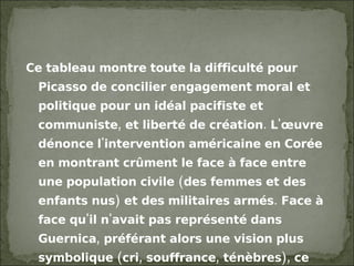 Ce tableau montre toute la difficulté pour Picasso de concilier engagement moral et politique pour un idéal pacifiste et communiste, et liberté de création. L'œuvre dénonce l'intervention américaine en Corée en montrant crûment le face à face entre une population civile (des femmes et des enfants nus) et des militaires armés. Face à face qu'il n'avait pas représenté dans Guernica, préférant alors une vision plus symbolique (cri, souffrance, ténèbres), ce qu'on avait pu lui reprocher. Le tableau cependant, apparaît trop hermétique, trop indépendant surtout, au Parti communiste qui ne l'apprécie pas. 