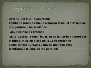 Date 25 juin 1950 - aujourd'hui Combat à grande échelle jusqu'au 27 juillet 1953 lors de la signature d'un armistice Lieu Péninsule coréenne  Issue  Cessez-le-feu; l'invasion de la Corée du Nord est stoppée, mise en place de la Zone coréenne démilitarisée (DMZ); quelques changements territoriaux le long du 38e parallèle 