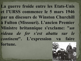 09/06/09   10:56 AM La guerre froide entre les Etats-Unis et l’URSS commence le 5 mars 1946 par un discours de Winston Churchill à Fulton (Missouri). L'ancien Premier Ministre britannique s'exclame: " un rideau de fer s’est abattu sur le continent ". L’expression va faire fortune.  