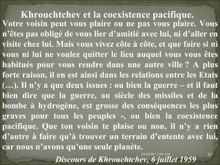 09/06/09   10:56 AM Khrouchtchev et la coexistence pacifique.   Votre voisin peut vous plaire ou ne pas vous plaire. Vous n’êtes pas obligé de vous lier d’amitié avec lui, ni d’aller en visite chez lui. Mais vous vivez côte à côte, et que faire si ni vous ni lui ne voulez quitter le lieu auquel vous vous êtes habitués pour vous rendre dans une autre ville ? A plus forte raison, il en est ainsi dans les relations entre les Etats (…). Il n’y a que deux issues : ou bien la guerre – et il faut bien dire que la guerre, au siècle des missiles et de la bombe à hydrogène, est grosse des conséquences les plus graves pour tous les peuples -, ou bien la coexistence pacifique. Que ton voisin te plaise ou non, il n’y a rien d’autre à faire qu’à trouver un terrain d’entente avec lui, car nous n’avons qu’une seule planète. Discours de Khrouchtchev, 6 juillet 1959   