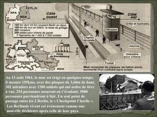 09/06/09   10:56 AM Au 13 août 1961, le mur est érigé en quelques temps; il mesure 155kms, avec des plaques de 3,60m de haut, 302 miradors avec 1200 soldats qui ont ordre de tirer à vue. 254 personnes mouront en s’évadant; 5000 personnes parviendront à fuir. Un seul point de passage entre les 2 Berlin, le « Checkpoint Charlie ». Les Berlinois vivent cet événement comme une nouvelle déchirure après celle de leur pays. 