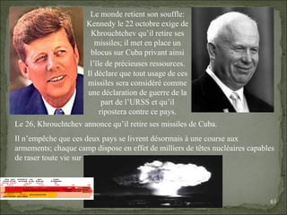 09/06/09   10:56 AM Le monde retient son souffle: Kennedy le 22 octobre exige de Khrouchtchev qu’il retire ses missiles; il met en place un blocus sur Cuba privant ainsi l’île de précieuses ressources.   Il déclare que tout usage de ces missiles sera considéré comme une déclaration de guerre de la part de l’URSS et qu’il ripostera contre ce pays. Le 26, Khrouchtchev annonce qu’il retire ses missiles de Cuba. Il n’empêche que ces deux pays se livrent désormais à une course aux armements; chaque camp dispose en effet de milliers de têtes nucléaires capables de raser toute vie sur Terre. 