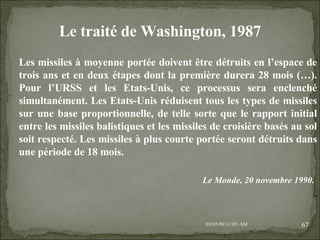 09/06/09   10:56 AM Les missiles à moyenne portée doivent être détruits en l’espace de trois ans et en deux étapes dont la première durera 28 mois (…). Pour l’URSS et les Etats-Unis, ce processus sera enclenché simultanément. Les Etats-Unis réduisent tous les types de missiles sur une base proportionnelle, de telle sorte que le rapport initial entre les missiles balistiques et les missiles de croisière basés au sol soit respecté. Les missiles à plus courte portée seront détruits dans une période de 18 mois. Le traité de Washington, 1987 Le Monde, 20 novembre 1990.   