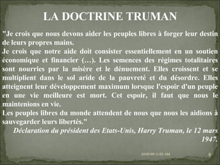 09/06/09   10:56 AM "Je crois que nous devons aider les peuples libres à forger leur destin de leurs propres mains. Je crois que notre aide doit consister essentiellement en un soutien économique et financier (…). Les semences des régimes totalitaires sont nourries par la misère et le dénuement. Elles croissent et se multiplient dans le sol aride de la pauvreté et du désordre. Elles atteignent leur développement maximum lorsque l'espoir d'un peuple en une vie meilleure est mort. Cet espoir, il faut que nous le maintenions en vie. Les peuples libres du monde attendent de nous que nous les aidions à sauvegarder leurs libertés." Déclaration du président des Etats-Unis, Harry Truman, le 12 mars 1947. LA DOCTRINE TRUMAN 