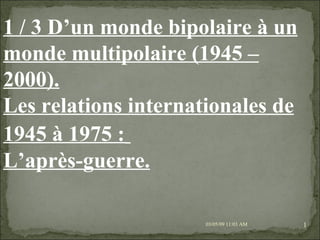09/06/09   10:56 AM 1 / 3 D’un monde bipolaire à un monde multipolaire (1945 – 2000). Les relations internationales de 1945 à 1975 :   L’après-guerre.   
