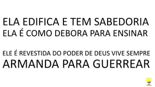 ELA EDIFICA E TEM SABEDORIA
ELA É COMO DEBORA PARA ENSINAR
ELE É REVESTIDA DO PODER DE DEUS VIVE SEMPRE
ARMANDA PARA GUERREAR
 