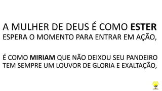 A MULHER DE DEUS É COMO ESTER
ESPERA O MOMENTO PARA ENTRAR EM AÇÃO,
É COMO MIRIAM QUE NÃO DEIXOU SEU PANDEIRO
TEM SEMPRE UM LOUVOR DE GLORIA E EXALTAÇÃO,
 