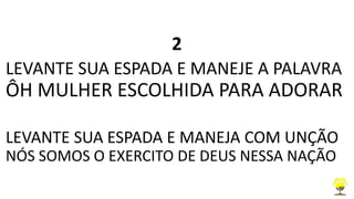2
LEVANTE SUA ESPADA E MANEJE A PALAVRA
ÔH MULHER ESCOLHIDA PARA ADORAR
LEVANTE SUA ESPADA E MANEJA COM UNÇÃO
NÓS SOMOS O EXERCITO DE DEUS NESSA NAÇÃO
 