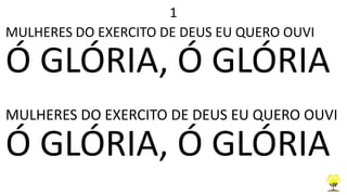 1
MULHERES DO EXERCITO DE DEUS EU QUERO OUVI
Ó GLÓRIA, Ó GLÓRIA
MULHERES DO EXERCITO DE DEUS EU QUERO OUVI
Ó GLÓRIA, Ó GLÓRIA
 