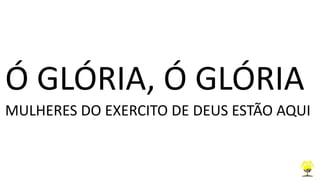 Ó GLÓRIA, Ó GLÓRIA
MULHERES DO EXERCITO DE DEUS ESTÃO AQUI
 