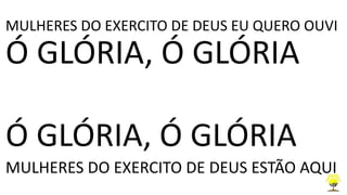 MULHERES DO EXERCITO DE DEUS EU QUERO OUVI
Ó GLÓRIA, Ó GLÓRIA
Ó GLÓRIA, Ó GLÓRIA
MULHERES DO EXERCITO DE DEUS ESTÃO AQUI
 