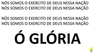 NÓS SOMOS O EXERCITO DE DEUS NESSA NAÇÃO
NÓS SOMOS O EXERCITO DE DEUS NESSA NAÇÃO
NÓS SOMOS O EXERCITO DE DEUS NESSA NAÇÃO
NÓS SOMOS O EXERCITO DE DEUS NESSA NAÇÃO
Ó GLÓRIA
 