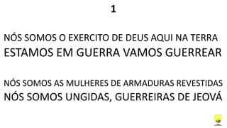 1
NÓS SOMOS O EXERCITO DE DEUS AQUI NA TERRA
ESTAMOS EM GUERRA VAMOS GUERREAR
NÓS SOMOS AS MULHERES DE ARMADURAS REVESTIDAS
NÓS SOMOS UNGIDAS, GUERREIRAS DE JEOVÁ
 
