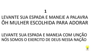 1
LEVANTE SUA ESPADA E MANEJE A PALAVRA
ÔH MULHER ESCOLHIDA PARA ADORAR
LEVANTE SUA ESPADA E MANEJA COM UNÇÃO
NÓS SOMOS O EXERCITO DE DEUS NESSA NAÇÃO
 