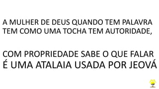 A MULHER DE DEUS QUANDO TEM PALAVRA
TEM COMO UMA TOCHA TEM AUTORIDADE,
COM PROPRIEDADE SABE O QUE FALAR
É UMA ATALAIA USADA POR JEOVÁ
 