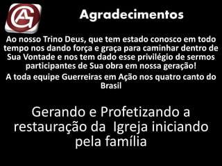 Agradecimentos
Ao nosso Trino Deus, que tem estado conosco em todo
tempo nos dando força e graça para caminhar dentro de
Sua Vontade e nos tem dado esse privilégio de sermos
participantes de Sua obra em nossa geração!
A toda equipe Guerreiras em Ação nos quatro canto do
Brasil
Gerando e Profetizando a
restauração da Igreja iniciando
pela família
 