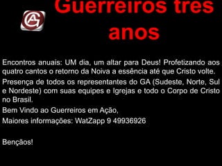 Guerreiros três
anos
Encontros anuais: UM dia, um altar para Deus! Profetizando aos
quatro cantos o retorno da Noiva a essência até que Cristo volte.
Presença de todos os representantes do GA (Sudeste, Norte, Sul
e Nordeste) com suas equipes e Igrejas e todo o Corpo de Cristo
no Brasil.
Bem Vindo ao Guerreiros em Ação,
Maiores informações: WatZapp 9 49936926
Bençãos!
 