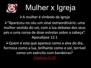 Mulher x Igreja
A mulher é símbolo da Igreja
“Apareceu no céu um sinal extraordinário: uma
mulher vestida do sol, com a lua debaixo dos seus
pés e uma coroa de doze estrelas sobre a cabeça”.
Apocalipse 12:1
Quem é esta que aparece como a alva do dia,
formosa como a lua, brilhante como o sol, terrível
como um exército com bandeiras?
Cânticos 6:10
 