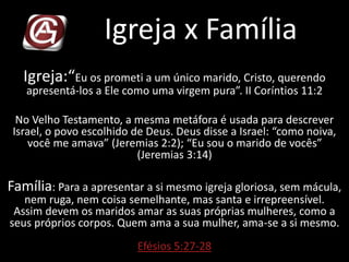 Igreja x Família
Igreja:“Eu os prometi a um único marido, Cristo, querendo
apresentá-los a Ele como uma virgem pura”. II Coríntios 11:2
No Velho Testamento, a mesma metáfora é usada para descrever
Israel, o povo escolhido de Deus. Deus disse a Israel: “como noiva,
você me amava” (Jeremias 2:2); “Eu sou o marido de vocês”
(Jeremias 3:14)
Família: Para a apresentar a si mesmo igreja gloriosa, sem mácula,
nem ruga, nem coisa semelhante, mas santa e irrepreensível.
Assim devem os maridos amar as suas próprias mulheres, como a
seus próprios corpos. Quem ama a sua mulher, ama-se a si mesmo.
Efésios 5:27-28
 