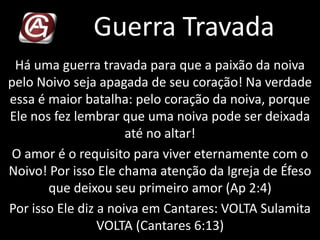Guerra Travada
Há uma guerra travada para que a paixão da noiva
pelo Noivo seja apagada de seu coração! Na verdade
essa é maior batalha: pelo coração da noiva, porque
Ele nos fez lembrar que uma noiva pode ser deixada
até no altar!
O amor é o requisito para viver eternamente com o
Noivo! Por isso Ele chama atenção da Igreja de Éfeso
que deixou seu primeiro amor (Ap 2:4)
Por isso Ele diz a noiva em Cantares: VOLTA Sulamita
VOLTA (Cantares 6:13)
 
