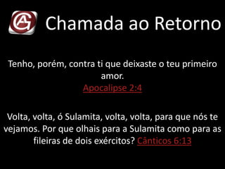 Chamada ao Retorno
Tenho, porém, contra ti que deixaste o teu primeiro
amor.
Apocalipse 2:4
Volta, volta, ó Sulamita, volta, volta, para que nós te
vejamos. Por que olhais para a Sulamita como para as
fileiras de dois exércitos? Cânticos 6:13
 