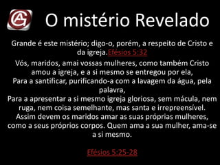 O mistério Revelado
Grande é este mistério; digo-o, porém, a respeito de Cristo e
da igreja.Efésios 5:32
Vós, maridos, amai vossas mulheres, como também Cristo
amou a igreja, e a si mesmo se entregou por ela,
Para a santificar, purificando-a com a lavagem da água, pela
palavra,
Para a apresentar a si mesmo igreja gloriosa, sem mácula, nem
ruga, nem coisa semelhante, mas santa e irrepreensível.
Assim devem os maridos amar as suas próprias mulheres,
como a seus próprios corpos. Quem ama a sua mulher, ama-se
a si mesmo.
Efésios 5:25-28
 