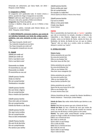 (Chamada do Lobisomem, por Dona Nadir, em 2010 -
Pesquisa: Linete Matias).
6 - Cangaceiro e a Policia
(O cangaceiro vem quebrando tudo. O mestre chama a
policia, quando ela chega o Cangaceiro se esconde).
Policial: Cadê esse caba? Aparece que eu quero te ver.
(Procura e não acha, quando a Policia vai embora)
Cangaceiro: Que Mané de podriça!
(começa o labafero, briga pra lá, pra cá. A Policia o leva
preso).
(Cangaceiro e policia, ensinado pelo Mestre Benon, em
2010 - Pesquisa: Linete Matias).
7 - MATA-MOSQUITO, entremeio moderno, que consta de
um indivíduo fantasiado com farda dos antigos guarda -
sanitários, com uma ventarola na mão a cantar, com o
coro:
- Seu Papa-mosquito, donde vem?
- Tou matando mosquito pra seu bem.
- Seu Papa-mosquito pra onde vai?
- Tou pegando mosquito pra seu pai.
8 - Zabelê
Zabelê pra onde vai
Zabelê pra onde vai
Com a sua barra azul
Com a sua barra azul
Passeando na cidade
Ô moreninha eu sou sul
Passeando na cidade
Ô moreninha eu sou sul
Zabelê passou bonito
Anda no interior
Ele vai cumprimentar
Tambozeiro e tocador
Zabelê passou bonito
Ele vem forte e ligeiro
Ele vai cumprimentar
Para o mestre do Guerreiro
Zabelê passou bonito
Para mim vale um tesouro
Ele vai cumprimentar
Estrela do Norte e a de Ouro
Zabelê passou bonito
Por aqui nunca andou
Ele vai cumprimentar
Para os dois embaixador
Zabelê Passou bonito
Ele vem lá da Serrinha
Ele vai cumprimentar
Pra sereia e pra rainha
Zabelê passou bonito
Nunca andou por aqui
Ele vai cumprimentar
Os vassalo e o índio Perí
(Mestre Djalma de Oliveira e Mestra Celsa Maria)
Zabelê passou bonito
E já vai se arretirá
Adeus a meu povo todo
E todo meu figurá
(Linete Matias)
PARTES
Mas o característico do Guerreiro são as “partes”, episódios
que não se encontram no reisado, oriundas e imitadas do
Caboclinho e dos Pastoris. Algumas são curtas e mais
simples, como as da Estrela do Norte, estrela de Ouro, da
Borboleta, da Sereia, da Banda da Lua, em que as citadas
“figuras” vêm ao meio ou a centro, entre os cordões, e
dançam e cantam sua “parte”:
8 - ESTRELA DE OURO
Mestre Canta:
Minha estrelinha de ouro (2x)
Da coroa de mental (2x)
Olhe eu vou festejar (2x)
Meu bom Jesus do Pilar (2x)
Minha estrelinha de ouro (2x)
Da coroa de brilhante (2x)
Olhe eu vou festejar (2x)
Meu bom Jesus navegante (2x)
Minha estrelinha de ouro (2x)
Da coroa de marfim (2x)
Olhe eu vou festejar (2x)
Nosso Senhor do Bonfim (2x)
Minha estrelinha de ouro (2x)
Quem lhe fez essa trama fui eu (2x)
Olhe eu vou festejar (2x)
O nosso menino Deus (2x)
(Música Estrelinha de Ouro, cantada Por Mestre Verdilinho e
Mestre Venâncio – Transcrição: Linete Matias).
Estrela de Ouro: Boa noite minha Rainha que domina o seu
tesouro!
Rainha: Pela fala me parece que sois a Estrela de Ouro!
Estrela de Ouro: Eu sou a Estrela de ouro que venho do
arraiá, só venho de ano e ano quando manda me chamar,
quero que me dê licença a minha parte eu vim cantar.
Rainha: Tua parte pode cantar/falando comigo primeiro,
porque eu trago a ordem do rei desse Guerreiro.
E.O.Eu sou a Estrela de Ouro
Boa noite eu venho dá
Quero saber se aqui festeja
Viva a noite de Natá.
Coro: Essa é a Estrela de Ouro
Boa noite ela vem dá
Quero saber se aqui festeja
Hoje é noite de Natá.
 