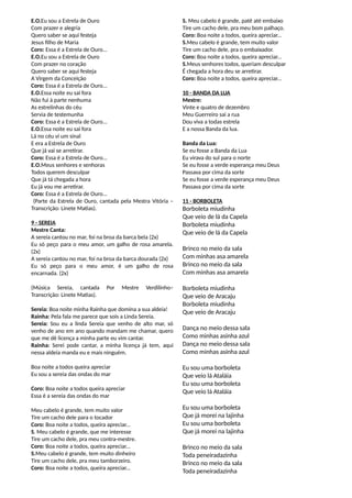 E.O.Eu sou a Estrela de Ouro
Com prazer e alegria
Quero saber se aqui festeja
Jesus filho de Maria
Coro: Essa é a Estrela de Ouro...
E.O.Eu sou a Estrela de Ouro
Com prazer no coração
Quero saber se aqui festeja
A Virgem da Conceição
Coro: Essa é a Estrela de Ouro...
E.O.Essa noite eu sai fora
Não fui à parte nenhuma
As estrelinhas do céu
Servia de testemunha
Coro: Essa é a Estrela de Ouro...
E.O.Essa noite eu sai fora
Lá no céu vi um sinal
E era a Estrela de Ouro
Que já vai se arretirar.
Coro: Essa é a Estrela de Ouro...
E.O.Meus senhores e senhoras
Todos querem desculpar
Que já tá chegada a hora
Eu já vou me arretirar.
Coro: Essa é a Estrela de Ouro...
(Parte da Estrela de Ouro, cantada pela Mestra Vitória –
Transcrição: Linete Matias).
9 - SEREIA
Mestre Canta:
A sereia cantou no mar, foi na broa da barca bela (2x)
Eu só peço para o meu amor, um galho de rosa amarela.
(2x)
A sereia cantou no mar, foi na broa da barca dourada (2x)
Eu só peço para o meu amor, é um galho de rosa
encarnada. (2x)
(Música Sereia, cantada Por Mestre Verdilinho–
Transcrição: Linete Matias).
Sereia: Boa noite minha Rainha que domina a sua aldeia!
Rainha: Pela fala me parece que sois a Linda Sereia.
Sereia: Sou eu a linda Sereia que venho de alto mar, só
venho de ano em ano quando mandam me chamar, quero
que me dê licença a minha parte eu vim cantar.
Rainha: Serei pode cantar, a minha licença já tem, aqui
nessa aldeia manda eu e mais ninguém.
Boa noite a todos queira apreciar
Eu sou a sereia das ondas do mar
Coro: Boa noite a todos queira apreciar
Essa é a sereia das ondas do mar
Meu cabelo é grande, tem muito valor
Tire um cacho dele para o tocador
Coro: Boa noite a todos, queira apreciar...
S. Meu cabelo é grande, que me interesse
Tire um cacho dele, pra meu contra-mestre.
Coro: Boa noite a todos, queira apreciar...
S.Meu cabelo é grande, tem muito dinheiro
Tire um cacho dele, pra meu tamborzeiro.
Coro: Boa noite a todos, queira apreciar...
S. Meu cabelo é grande, patê até embaixo
Tire um cacho dele, pra meu bom palhaço.
Coro: Boa noite a todos, queira apreciar...
S.Meu cabelo é grande, tem muito valor
Tire um cacho dele, pra o embaixador.
Coro: Boa noite a todos, queira apreciar...
S.Meus senhores todos, queriam desculpar
É chegada a hora deu se arretirar.
Coro: Boa noite a todos, queira apreciar...
10 - BANDA DA LUA
Mestre:
Vinte e quatro de dezembro
Meu Guerreiro sai a rua
Dou viva a todas estrela
E a nossa Banda da lua.
Banda da Lua:
Se eu fosse a Banda da Lua
Eu virava do sul para o norte
Se eu fosse a verde esperança meu Deus
Passava por cima da sorte
Se eu fosse a verde esperança meu Deus
Passava por cima da sorte
11 - BORBOLETA
Borboleta miudinha
Que veio de lá da Capela
Borboleta miudinha
Que veio de lá da Capela
Brinco no meio da sala
Com minhas asa amarela
Brinco no meio da sala
Com minhas asa amarela
Borboleta miudinha
Que veio de Aracaju
Borboleta miudinha
Que veio de Aracaju
Dança no meio dessa sala
Como minhas asinha azul
Dança no meio dessa sala
Como minhas asinha azul
Eu sou uma borboleta
Que veio lá Ataláia
Eu sou uma borboleta
Que veio lá Ataláia
Eu sou uma borboleta
Que já morei na lajinha
Eu sou uma borboleta
Que já morei na lajinha
Brinco no meio da sala
Toda peneiradazinha
Brinco no meio da sala
Toda peneiradazinha
 