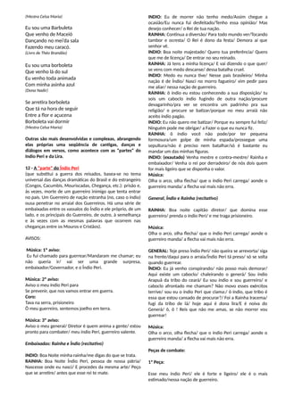 (Mestra Celsa Maria)
Eu sou uma Barbuleta
Que venho de Maceió
Dançando no mei’da sala
Fazendo meu caracó.
(Livro de Théo Brandão)
Eu sou uma borboleta
Que venho lá do sul
Eu venho toda animada
Com minha asinha azul
(Dona Nadir)
Se arretira borboleta
Que tá na hora de seguir
Entre a flor e açucena
Borboleta vai dormir
(Mestra Celsa Maria)
Outras são mais desenvolvidas e complexas, abrangendo
elas próprias uma seqüência de cantigas, danças e
diálogos em versos, como acontece com as “partes” do
Indio Peri e da Lira.
12 - A “parte” do Índio Peri
(que substitui a guerra dos reisados, basea-se no tema
universal das danças dramáticas do Brasil e do estrangeiro
(Congos, Cacumbis, Mouriscadas, Chegança, etc.): prisão e,
às vezes, morte de um guerreiro inimigo que tenta entrar
no país. Um Guerreiro de nação estranha (no, caso o índio)
ousa penetrar no arraial dos Guerreiros. Há uma série de
embaixadas entre os vassalos do Índio e ele próprio, de um
lado, e os principais do Guerreiro, de outro, à semelhança
e às vezes com as mesmas palavras que ocorrem nas
cheganças entre os Mouros e Cristãos).
AVISOS:
Música: 1º aviso:
Eu fui chamado para guerrear/Mandaram me chamar; eu
não queria ir/ vai ser uma grande surpresa,
embaixador/Governador, e o Índio Peri.
Música: 2º aviso:
Aviso o meu índio Peri para
Se prevenir, que nos vamos entrar em guerra.
Coro:
Tava na serra, prisioneiro
Ô meu guerreiro, sentemos joelho em terra.
Música: 3º aviso:
Aviso o meu general/ Diretor é quem anima a gente/ estou
pronto para combater/ meu índio Peri, guerreiro valente.
Embaixadas: Rainha e Índio (recitativo)
INDIO: Boa Noite minha rainha/me digas do que se trata.
RAINHA: Boa Noite Índio Peri, pessoa de nossa pátria/
Nascesse onde eu nasci/ E procedes da mesma arte/ Peço
que se arretire/ antes que esse rei te mate.
INDIO: Eu de morrer não tenho medo/Assim chegue a
ocasião/Eu nunca fui desfeitado/Tenho essa opinião/ Mas
desejo conhecer/ o Rei de tua nação.
RAINHA: Continua a diversão/ Para todo mundo ver/Tocando
tambor e ocresta/ O Rei é dono da festa/ Demora aí que
senhor vê.
INDIO: Boa noite majestade/ Quero tua preferência/ Quero
que me de licença/ De entrar no seu reinado.
RAINHA: Já tens a minha licença/ E vai dizendo o que quer/
se vens com medo descanse/ dessa batalha cruel.
INDIO: Medo eu nunca tive/ Nesse país brasileiro/ Minha
nação é de Índio/ Nasci no morro fagueiro/ vim pedir para
me aliar/ nessa nação de guerreiro.
RAINHA: ô índio eu estou conhecendo a sua disposição/ tu
sois um caboclo índio fugindo de outra nação/procure
devagarinho/pra ver se encontra um padrinho pra sua
religião/ e procure se batizar/porque no meu arraiá não
aceito índio pagão.
INDIO: Eu não quero me batizar/ Porque eu sempre fui feliz/
Ninguém pode me obrigar/ a Fazer o que eu nunca fiz.
RAINHA: ô índio você não pode/por ter pequena
formosura/um golpe de minha espada/prossegue uma
sepultura/não é preciso nem batalhar/só é bastante eu
mandar um das minhas figuras.
INDIO: (exautado) Venha mestre e contra-mestre/ Rainha e
embaixador/ Venha o rei por derradeiro/ de nós dois quem
for mais ligeiro que se disponha o valor.
Música:
Olha o arco, olha flecha/ que o índio Peri carrega/ aonde o
guerreiro manda/ a flecha vai mais não erra.
General, Índio e Rainha (recitativo)
RAINHA: Boa noite capitão diretor/ que domina esse
guerreiro/ prenda o índio Peri/ e me traga prisioneiro.
Música:
Olha o arco, olha flecha/ que o índio Peri carrega/ aonde o
guerreiro manda/ a flecha vai mais não erra.
GENERAL: Teje preso Índio Peri/ não queira se arrevorta/ siga
na frente/daqui para o arraia/Índio Peri tá preso/ só se solta
quando guerrear.
ÍNDIO: Eu já venho conspirando/ não posso mais demorar/
Aqui existe um caboclo/ chaleirando o generá/ Sou índio
Arapuã da tribo do ceará/ Eu sou índio e sou guerreiro/ e
caboclo afrontado me chamam? Não movo esses exércitos
terrive/ sou eu o índio Peri que clama:/ ô índio, que tribo é
essa que estou cansado de procurar?/ Foi a Rainha Iracema/
fugi da tribo de lá/ hoje aqui é dona lira/E é noiva do
Generá/ ô, ô ! Reis que não me amas, se não morrer vou
guerrear!
Música:
Olha o arco, olha flecha/ que o índio Peri carrega/ aonde o
guerreiro manda/ a flecha vai mais não erra.
Peças de combate:
1ª Peça:
Esse meu índio Peri/ ele é forte e ligeiro/ ele é o mais
estimado/nessa nação de guerreiro.
 