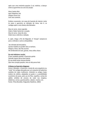após usar uma meizinha popular. E sai, rediviva, a dançar
entre os guerreiros ao coro da canção:
Meus Santos Reis
Aqui chegamos nós
Chegou nossa Lira
Com seus caracóis.
Embora raramente, em casas de fazenda do interior canta
às vezes o guerreiro as retiradas de mesa, isto é, as
cantigas após a ceia clássica dos Reisados:
Deus te sarve, mesa sagrada,
Onde o Padre Santo fez a oração,
Deus te sarve, mesa de amo,
Onde nosso sinhô fez a refeição.
E, após, chega o fim do folguedo. A “troupe” prepara-se
para a retirada e canta as despedidas:
Na retirada da brincadeira,
Garota madeira no jardim não se namora,
Chegou a hora, deu lhe escrevê,
Me lembrando de você, garota, meus olhos chora.
Ou esta belíssima canção:
Ô que saudade quando o Guerreiro partiu
Quando seguiu dessa zona ispiciá,
Eu vou deixá tanta morena bonita
Que meu coração parpita, mas eu não posso levá.
A Dança no Guerreiro Alagoano
Como o Reisado, o Guerreiro, consta de uma sequência ou
“suíte” de cantigas dançadas por um conjunto de bailarinos
vestidos de trajes multicores, imitando os antigos trajes
nobres da colônia, adaptados ao gosto e a possibilidade
econômica do povo, pelo uso de fitas, espelhos, contas de
aljôfar, enfeites de arvores de natal nos chapéus,
diademas, coroas, guarda-peitos, calções, mantos, etc.
Fonte: (Theo Brandão; Folguedos Natalinos, 2003)
 