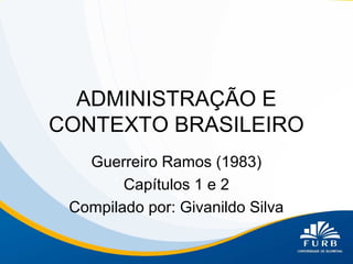 ADMINISTRAÇÃO E
CONTEXTO BRASILEIRO
Guerreiro Ramos (1983)
Capítulos 1 e 2
Compilado por: Givanildo Silva

 