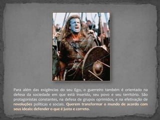 Para além das exigências do seu Ego, o guerreiro também é orientado na
defesa da sociedade em que está inserido, seu povo e seu território. São
protagonistas constantes, na defesa de grupos oprimidos, e na efetivação de
políticas e sociais.

 