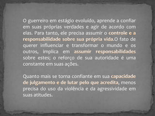 O guerreiro em estágio evoluído, aprende a confiar
em suas próprias verdades e agir de acordo com
elas. Para tanto, ele precisa assumir o
.O fato de
querer influenciar e transformar o mundo e os
outros, implica em
sobre estes; o reforço de sua autoridade é uma
constante em suas ações.

Quanto mais se torna confiante em sua
, menos
precisa do uso da violência e da agressividade em
suas atitudes.

 