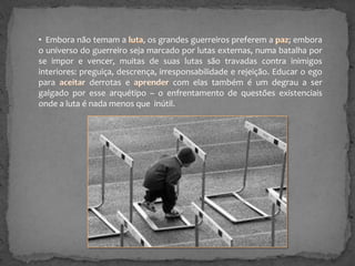 • Embora não temam a
, os grandes guerreiros preferem a
; embora
o universo do guerreiro seja marcado por lutas externas, numa batalha por
se impor e vencer, muitas de suas lutas são travadas contra inimigos
interiores: preguiça, descrença, irresponsabilidade e rejeição. Educar o ego
para
derrotas e
com elas também é um degrau a ser
galgado por esse arquétipo – o enfrentamento de questões existenciais
onde a luta é nada menos que inútil.

 