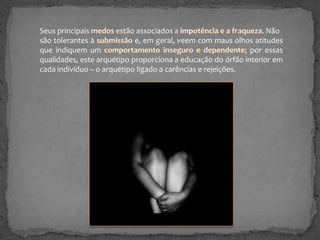 Seus principais
estão associados a
. Não
são tolerantes à
e, em geral, veem com maus olhos atitudes
que indiquem um
; por essas
qualidades, este arquétipo proporciona a educação do órfão interior em
cada indivíduo – o arquétipo ligado a carências e rejeições.

 