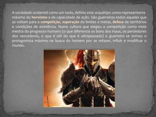 A sociedade ocidental como um todo, definiu este arquétipo como representante
máximo do
e da capacidade de ação. São guerreiros todos aqueles que
se voltam para a
,
de limites e metas,
de territórios
e condições de existência. Numa cultura que elegeu a competição como mola
mestra do progresso humano (o que diferencia os bons dos maus, os perdedores
dos vencedores, o que é útil do que é ultrapassado) o guerreiro se tornou o
protagonista máximo na busca do homem por se refazer, influir e modificar o
mundo.

 