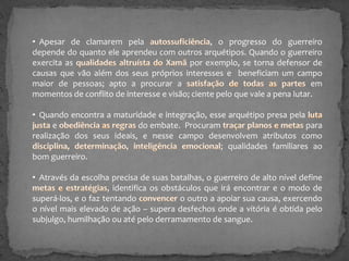 • Apesar de clamarem pela
, o progresso do guerreiro
depende do quanto ele aprendeu com outros arquétipos. Quando o guerreiro
exercita as
por exemplo, se torna defensor de
causas que vão além dos seus próprios interesses e beneficiam um campo
maior de pessoas; apto a procurar a
em
momentos de conflito de interesse e visão; ciente pelo que vale a pena lutar.
• Quando encontra a maturidade e integração, esse arquétipo presa pela
e
do embate. Procuram
para
realização dos seus ideais, e nesse campo desenvolvem atributos como
; qualidades familiares ao
bom guerreiro.
• Através da escolha precisa de suas batalhas, o guerreiro de alto nível define
, identifica os obstáculos que irá encontrar e o modo de
superá-los, e o faz tentando
o outro a apoiar sua causa, exercendo
o nível mais elevado de ação – supera desfechos onde a vitória é obtida pelo
subjulgo, humilhação ou até pelo derramamento de sangue.

 