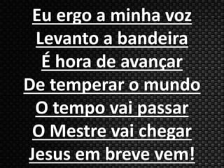 Eu ergo a minha voz 
Levanto a bandeira 
É hora de avançar 
De temperar o mundo 
O tempo vai passar 
O Mestre vai chegar 
Jesus em breve vem! 
 