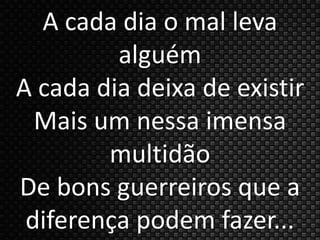 A cada dia o mal leva 
alguém 
A cada dia deixa de existir 
Mais um nessa imensa 
multidão 
De bons guerreiros que a 
diferença podem fazer... 
 