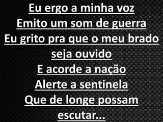 Eu ergo a minha voz 
Emito um som de guerra 
Eu grito pra que o meu brado 
seja ouvido 
E acorde a nação 
Alerte a sentinela 
Que de longe possam 
escutar... 
 