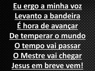 Eu ergo a minha voz 
Levanto a bandeira 
É hora de avançar 
De temperar o mundo 
O tempo vai passar 
O Mestre vai chegar 
Jesus em breve vem! 
 