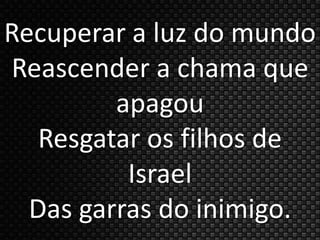 Recuperar a luz do mundo 
Reascender a chama que 
apagou 
Resgatar os filhos de 
Israel 
Das garras do inimigo. 
 