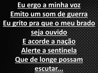 Eu ergo a minha voz 
Emito um som de guerra 
Eu grito pra que o meu brado 
seja ouvido 
E acorde a nação 
Alerte a sentinela 
Que de longe possam 
escutar... 
 