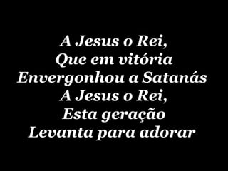 A Jesus o Rei, Que em vitória Envergonhou a Satanás  A Jesus o Rei, Esta geração Levanta para adorar   