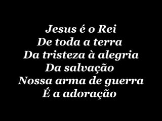 Jesus é o Rei De toda a terra  Da tristeza à alegria Da salvação  Nossa arma de guerra É  a adoração   