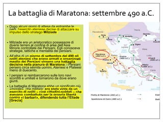 La battaglia di Maratona: settembre 490 a.C.
• Dopo alcuni giorni di attesa da entrambe le
parti, l’esercito ateniese decise di attaccare su
impulso dello stratego Milziade
• Milziade era un aristocratico possessore di
diversi terreni al confine di aree dell’Asia
Minore controllate dai Persiani. Egli conosceva
strategie, tattiche e mentalità dei persiani.
• All’alba di un giorno di settembre del 490 gli
opliti ateniesi che erano armati e organizzati
meglio dei Persiani vinsero una battaglia
decisiva nella pianura di Maratona: i Persiani
persero circa seimila uomini, Ateniesi e Plateesi
meno di duecento.
• I persiani si reimbarcarono sulle loro navi
sconfitti e umiliati e tornarono da dove erano
giunti.
• La battaglia di Maratona ebbe un significato più
«morale», che militare: era stata vinta da un
esercito di opliti – cioè cittadini-soldati – che
avevano combattuto per la propria libertà
contro «i barbari», difendendo tutta l’Ellade
[Grecia]
 